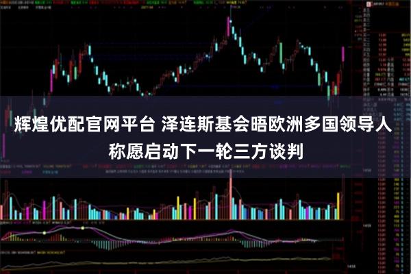 辉煌优配官网平台 泽连斯基会晤欧洲多国领导人 称愿启动下一轮三方谈判